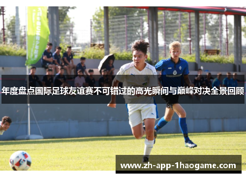 年度盘点国际足球友谊赛不可错过的高光瞬间与巅峰对决全景回顾